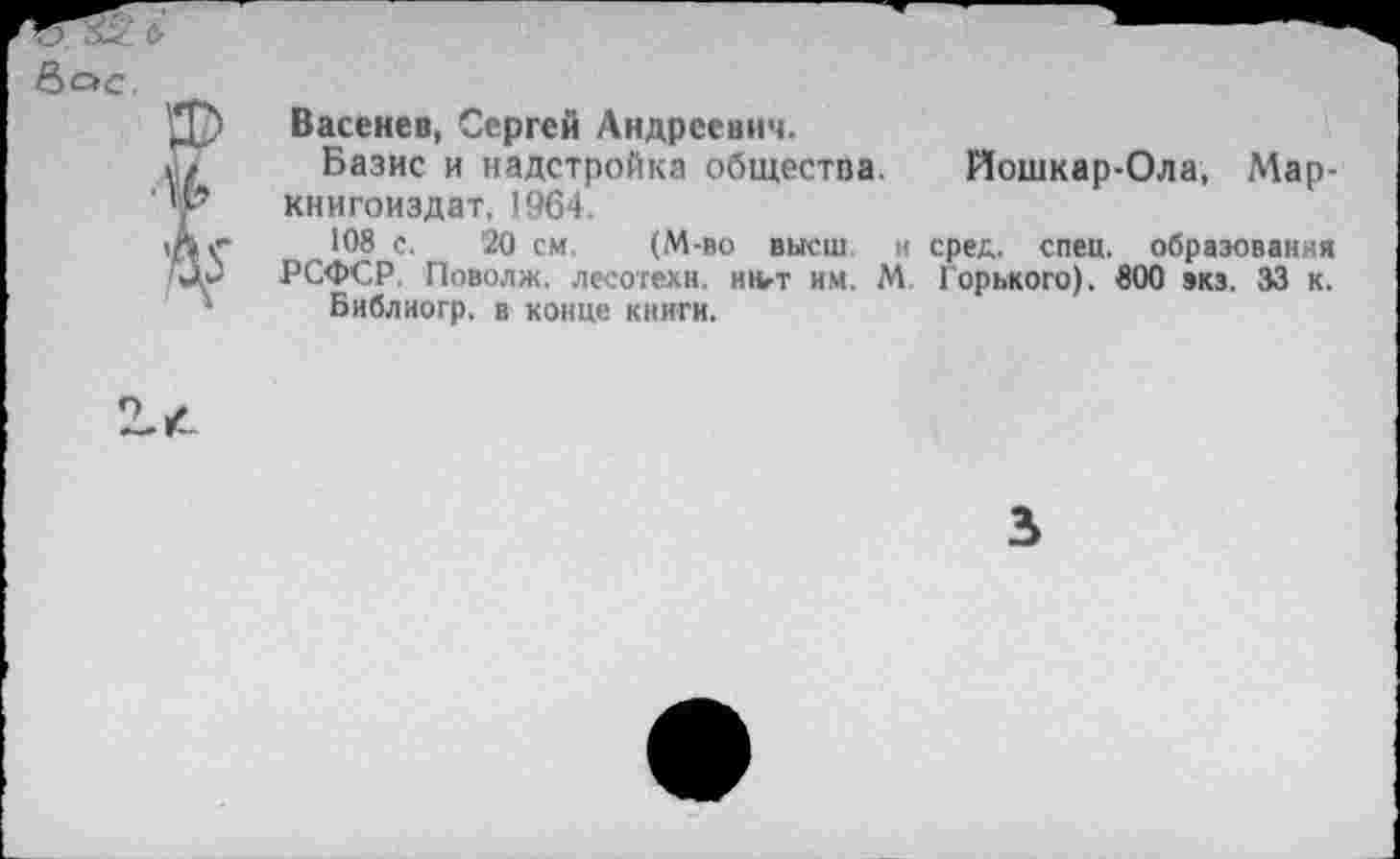 ﻿Васенев, Сергей Андреевич.
Базис и надстройка общества, книгоиздат, 1964.
108 с. 20 см. (М-во высш и РСФСР. Поволж. лесотехн, ингт им. М
Библиогр. в конце книги.
Йошкар-Ола, Мар-сред. спец, образования Горького). 800 экз. 33 к.